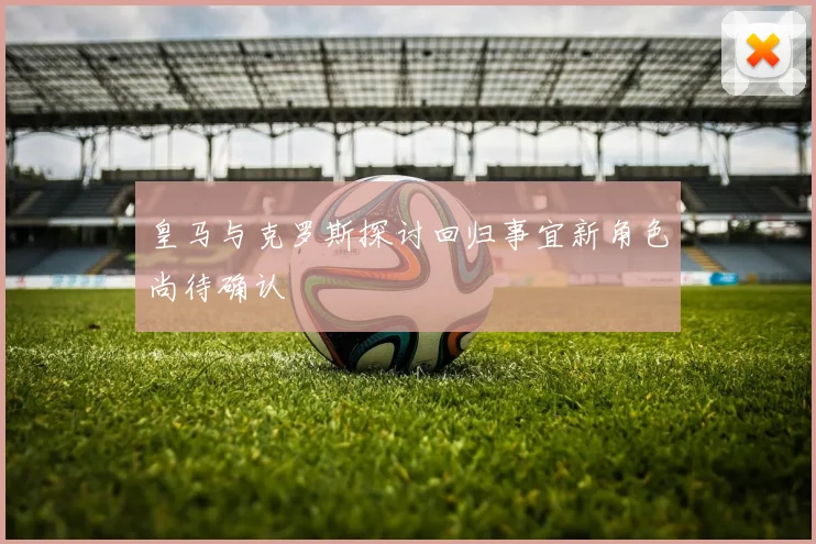 皇马与克罗斯探讨回归事宜新角色尚待确认