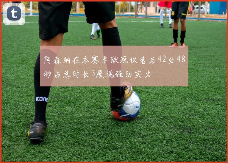阿森纳在本赛季欧冠仅落后42分48秒占总时长3展现强劲实力