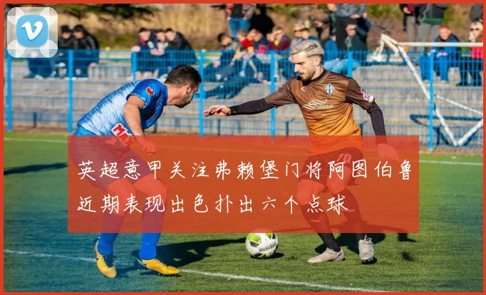 英超意甲关注弗赖堡门将阿图伯鲁近期表现出色扑出六个点球