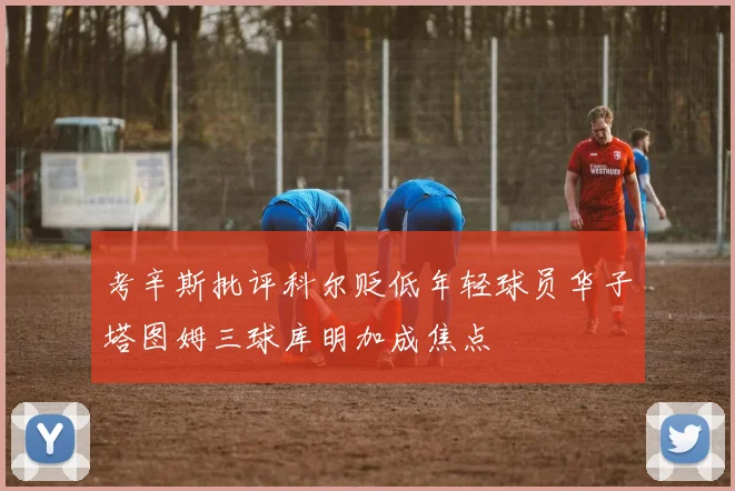 考辛斯批评科尔贬低年轻球员华子塔图姆三球库明加成焦点