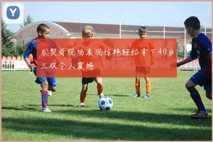 东契奇现场表现惊艳轻松拿下40分三双令人震撼