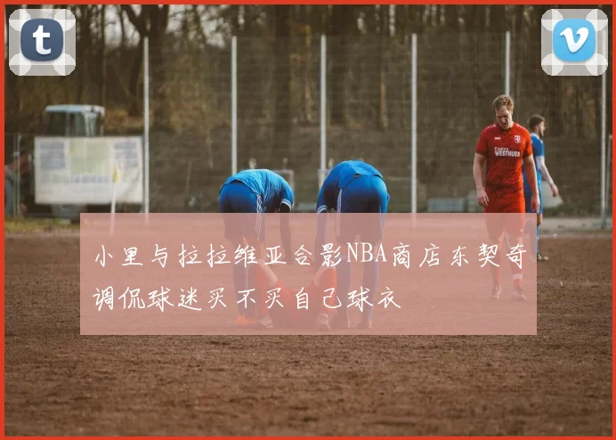 小里与拉拉维亚合影NBA商店东契奇调侃球迷买不买自己球衣