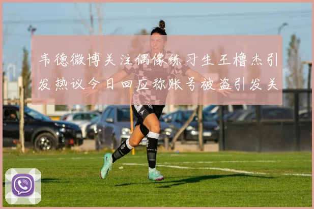韦德微博关注偶像练习生王橹杰引发热议今日回应称账号被盗引发关注