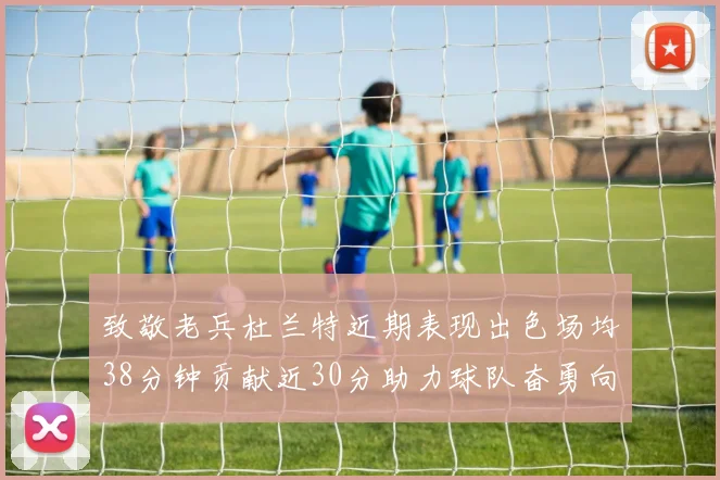 致敬老兵杜兰特近期表现出色场均38分钟贡献近30分助力球队奋勇向前