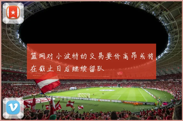 篮网对小波特的交易要价高昂或将在截止日后继续留队