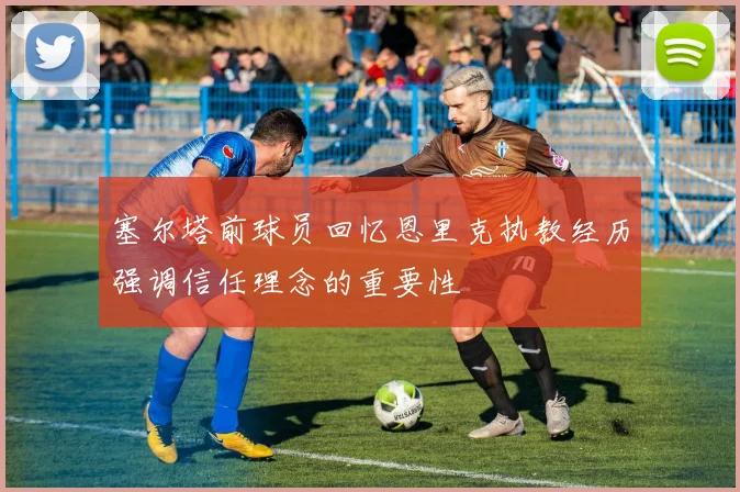 塞尔塔前球员回忆恩里克执教经历强调信任理念的重要性