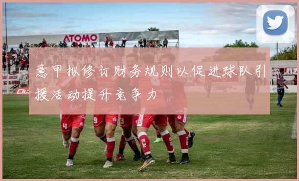 意甲拟修订财务规则以促进球队引援活动提升竞争力