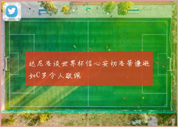 达尼洛谈世界杯信心安切洛蒂谦逊如C罗令人敬佩