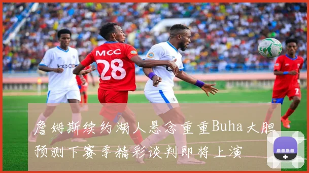 詹姆斯续约湖人悬念重重Buha大胆预测下赛季精彩谈判即将上演