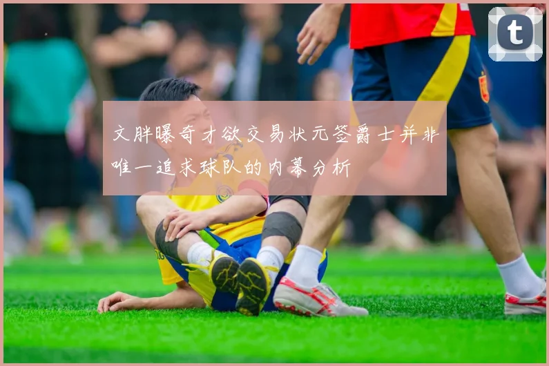 文胖曝奇才欲交易状元签爵士并非唯一追求球队的内幕分析