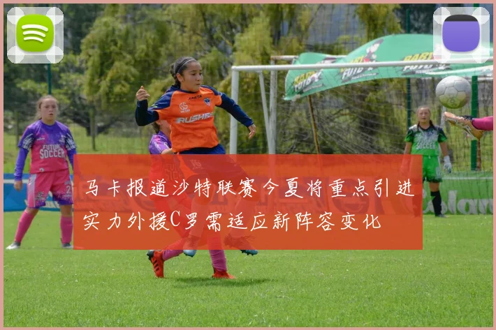 马卡报道沙特联赛今夏将重点引进实力外援C罗需适应新阵容变化