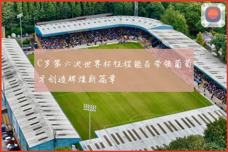 C罗第六次世界杯征程能否带领葡萄牙创造辉煌新篇章