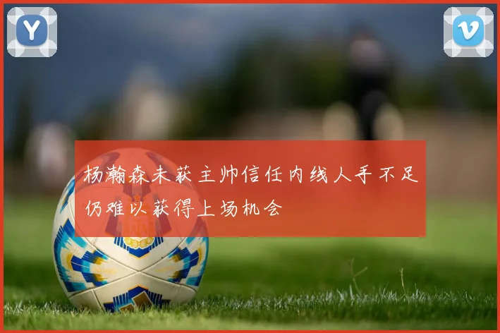 杨瀚森未获主帅信任内线人手不足仍难以获得上场机会