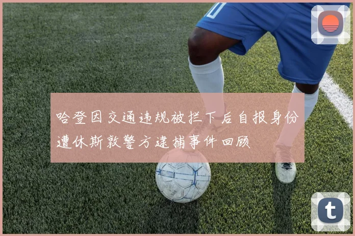 哈登因交通违规被拦下后自报身份遭休斯敦警方逮捕事件回顾