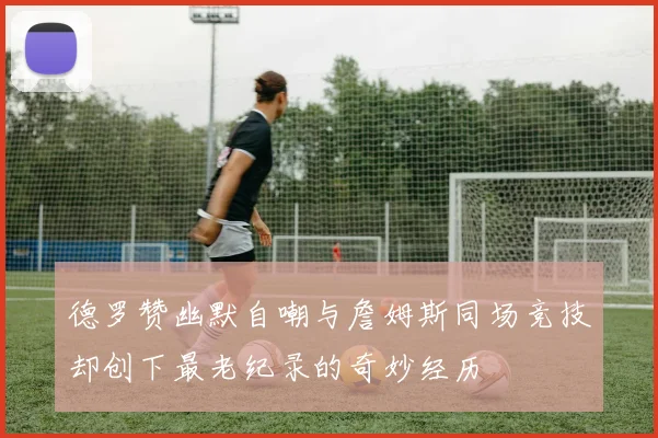 德罗赞幽默自嘲与詹姆斯同场竞技却创下最老纪录的奇妙经历