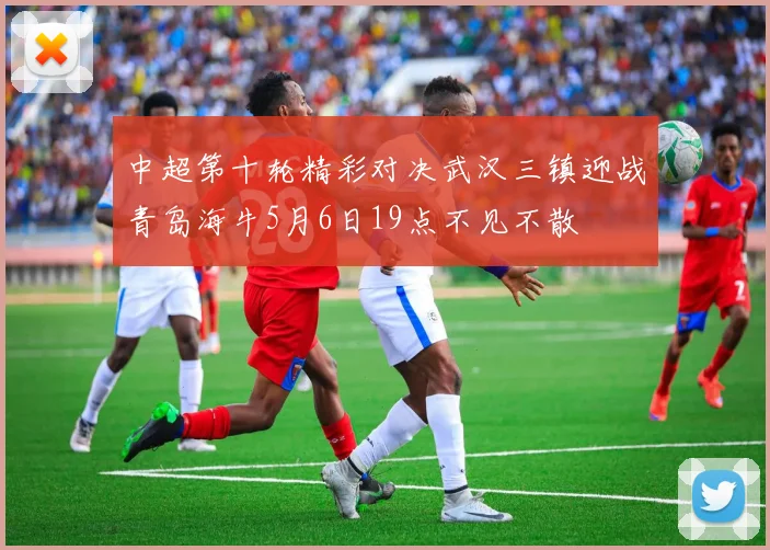 中超第十轮精彩对决武汉三镇迎战青岛海牛5月6日19点不见不散