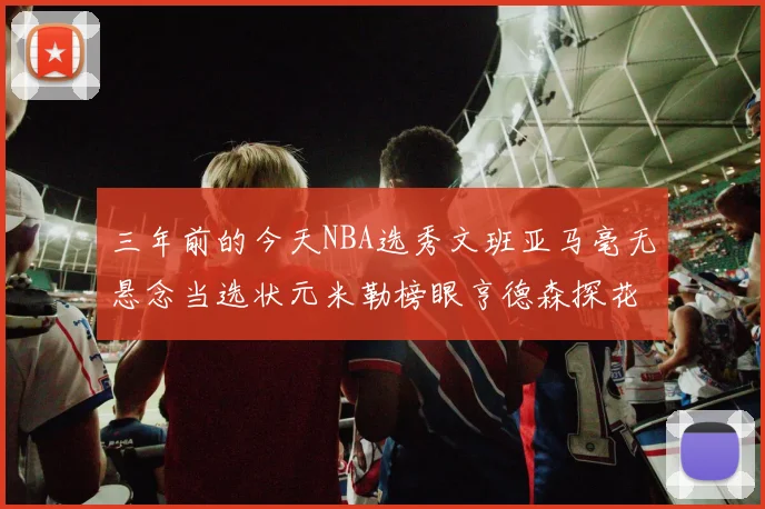 三年前的今天NBA选秀文班亚马毫无悬念当选状元米勒榜眼亨德森探花成就传奇时刻