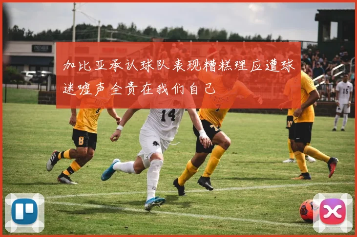 加比亚承认球队表现糟糕理应遭球迷嘘声全责在我们自己