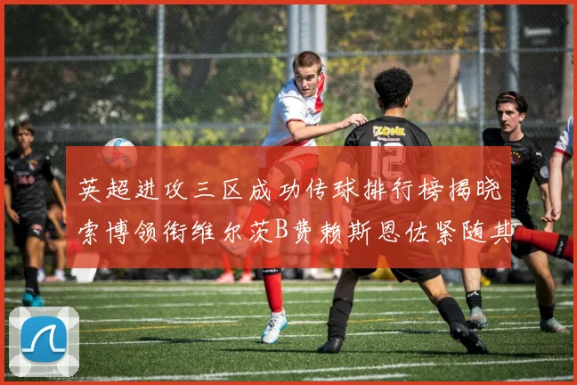 英超进攻三区成功传球排行榜揭晓索博领衔维尔茨B费赖斯恩佐紧随其后