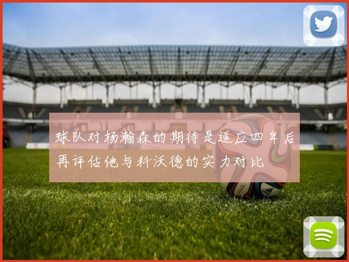 球队对杨瀚森的期待是适应四年后再评估他与科沃德的实力对比