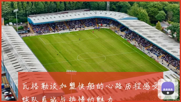 瓦格勒谈加盟快船的心路历程感受球队真诚与热情的魅力
