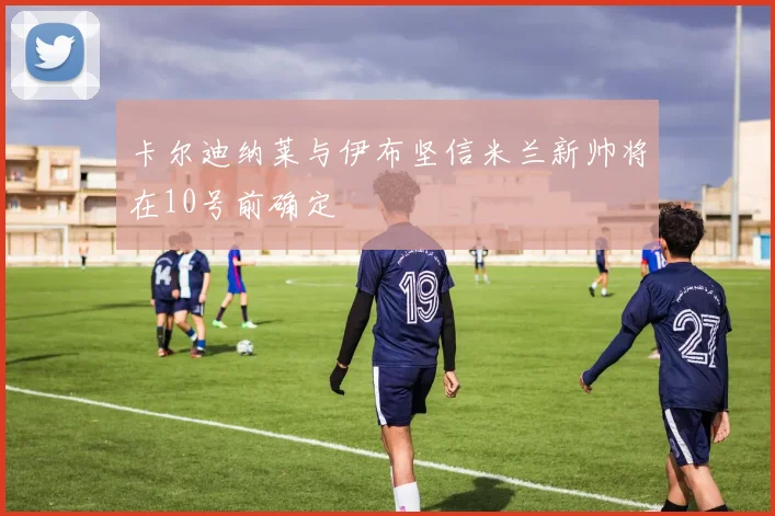 卡尔迪纳莱与伊布坚信米兰新帅将在10号前确定
