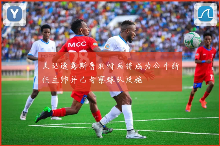 美记透露斯普利特或将成为公牛新任主帅并已考察球队设施
