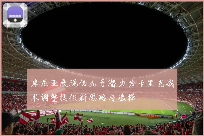 库尼亚展现伪九号潜力为卡里克战术调整提供新思路与选择
