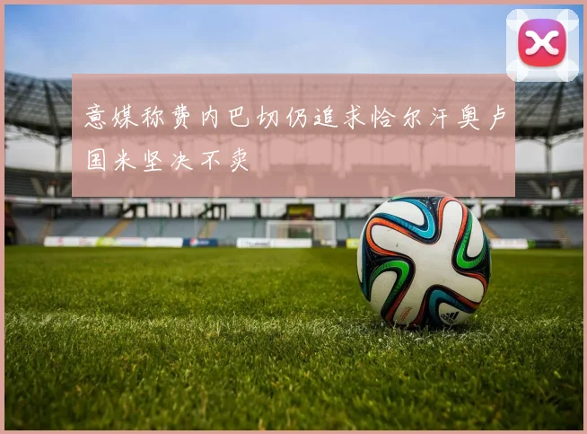 意媒称费内巴切仍追求恰尔汗奥卢国米坚决不卖