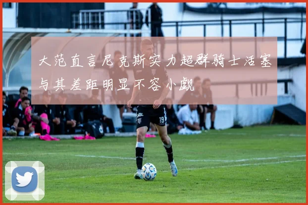 大范直言尼克斯实力超群骑士活塞与其差距明显不容小觑